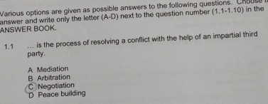 Various options are given as possible answers to the following questions. Chousu
answer and write only the letter (A-D) next to the question number (1.1-1.10) in the
ANSWER BOOK.
1.1 .. is the process of resolving a conflict with the help of an impartial third
party.
A Mediation
B Arbitration
C Negotiation
D Peace building