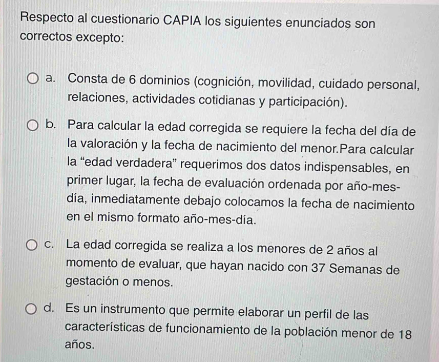 Respecto al cuestionario CAPIA los siguientes enunciados son
correctos excepto:
a. Consta de 6 dominios (cognición, movilidad, cuidado personal,
relaciones, actividades cotidianas y participación).
b. Para calcular la edad corregida se requiere la fecha del día de
la valoración y la fecha de nacimiento del menor.Para calcular
la “edad verdadera” requerimos dos datos indispensables, en
primer lugar, la fecha de evaluación ordenada por año-mes-
día, inmediatamente debajo colocamos la fecha de nacimiento
en el mismo formato año-mes-día.
c. La edad corregida se realiza a los menores de 2 años al
momento de evaluar, que hayan nacido con 37 Semanas de
gestación o menos.
d. Es un instrumento que permite elaborar un perfil de las
características de funcionamiento de la población menor de 18
años.