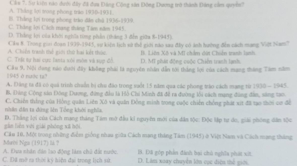 Sự kiện nào dưới đây đã đưa Đảng Cộng sản Đông Dương trở thành Đảng cầm quyên?
A. Tháng lợi trong phong trào 1930-1931.
B. Thắng lợi trong phong trào dân chủ 1936-1939.
C. Thăng lợi Cách mạng tháng Tâm năm 1945.
D. Thắng lợi của khởi nghĩa từng phần (tháng 3 đến giữa 8-1945).
Câu 8. Trong giai đoạn 1939-1945, sự kiện lịch sử thể giới nào sau đây có ảnh hưởng đến cách mạng Việt Nam?
A. Chiến tranh thế giới thứ hai kết thúc. B. Liên Xô và Mĩ chẩm dứt Chiến tranh lạnh.
C. Trật tự hai cực Ianta xôi mòn và sụp đổ. D. Mĩ phát động cuộc Chiến tranh lạnh,
Câu 9, Nội dung nào dưới đây không phải là nguyên nhân dẫn tới thắng lợi của cách mạng tháng Tám năm
1945 ở nước ta?
A. Đảng ta đã có quả trình chuẩn bị chu đảo trong suốt 15 năm qua các phong trào cách mạng từ 1930 - 1945.
B, Đảng Cộng sản Đông Dương, đứng đầu là Hồ Chí Minh đã đề ra đường lối cách mạng đùng đân, sáng tạo
C. Chiến thắng của Hồng quân Liên Xô và quân Đồng minh trong cuộc chiến chống phát xít đã tạo thời cơ đề
nhân dân ta đứng lên Tổng khởi nghĩa.
D. Thắng lợi của Cách mạng tháng Tâm mở đầu kỉ nguyên mới của dân tộc: Độc lập tự do, giải phống dân tộc
gắn liền với giải phóng xã hội.
Câu 10, Một trong những điểm giống nhau giữa Cách mạng tháng Tám (1945) ở Việt Nam và Cách mạng tháng
Mười Nga (1917) là ?
A. Đựa nhân dân lao động làm chủ đất nước. B. Đã góp phần đánh bại chủ nghĩa phát xết.
C. Đã mở ra thời kỳ hiện đại trong lịch sử. D. Lâm xoay chuyên lớn cục diện thể giới.