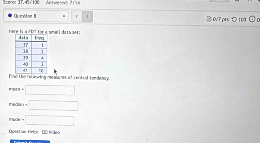 Score: 37.45/100 Answered: 7/14 
Question 8 < 0/7 pts つ 100 Or 
Here is a FDT for a small data set: 
Find the following measures of central tendency.
mean=□
median=□
mode =□
Question Help: Video