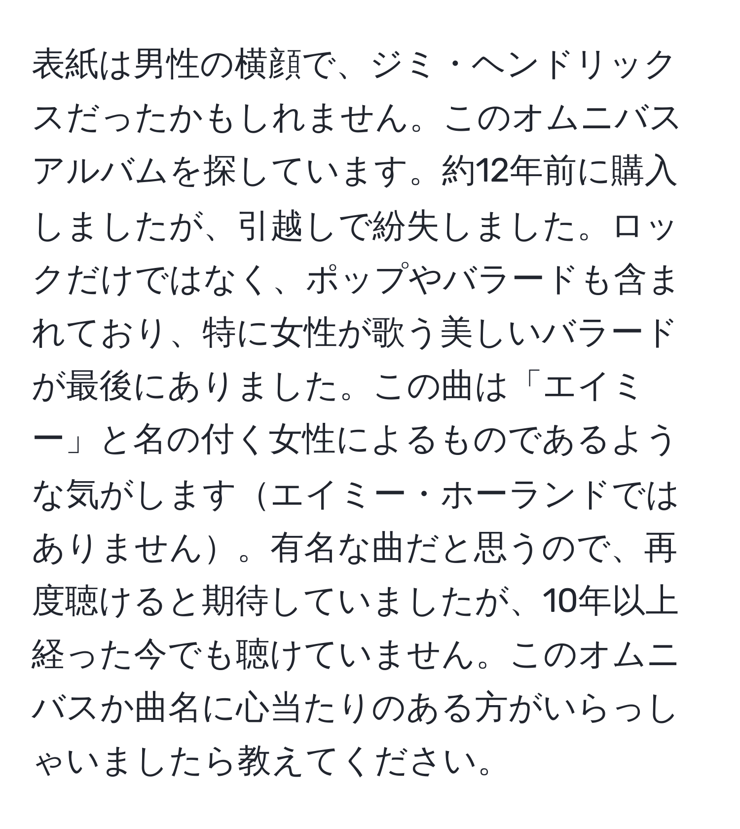 表紙は男性の横顔で、ジミ・ヘンドリックスだったかもしれません。このオムニバスアルバムを探しています。約12年前に購入しましたが、引越しで紛失しました。ロックだけではなく、ポップやバラードも含まれており、特に女性が歌う美しいバラードが最後にありました。この曲は「エイミー」と名の付く女性によるものであるような気がしますエイミー・ホーランドではありません。有名な曲だと思うので、再度聴けると期待していましたが、10年以上経った今でも聴けていません。このオムニバスか曲名に心当たりのある方がいらっしゃいましたら教えてください。