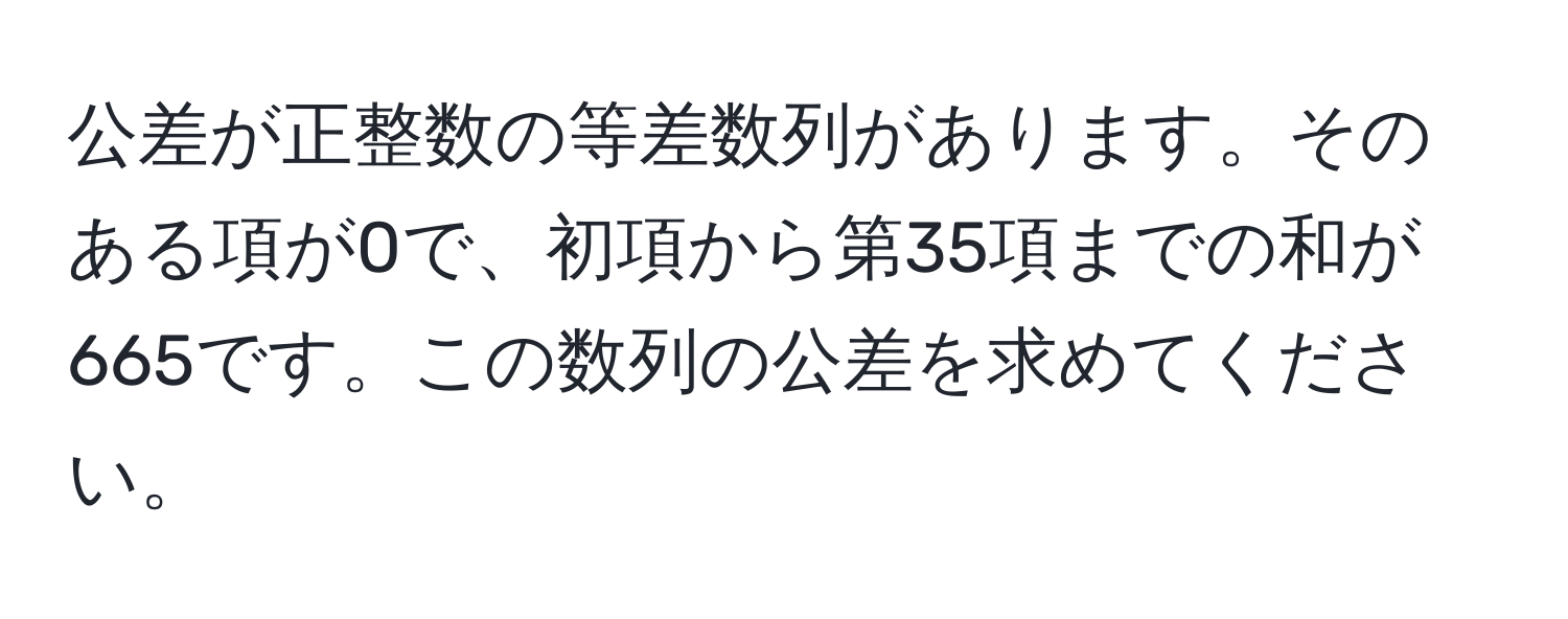 公差が正整数の等差数列があります。そのある項が0で、初項から第35項までの和が665です。この数列の公差を求めてください。