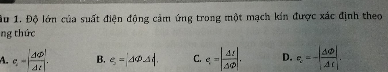 ầu 1. Độ lớn của suất điện động cảm ứng trong một mạch kín được xác định theo
ng thức
A. e_c=| △ Phi /△ t |. e_c=| △ t/△ Phi  |. e_c=-| △ Phi /△ t |.
B. e_c=|△ Phi .△ t|. C. D.