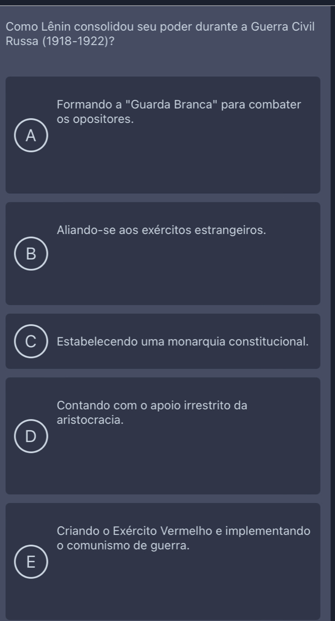 Como Lênin consolidou seu poder durante a Guerra Civil
Russa (1918-1922)?
Formando a "Guarda Branca" para combater
os opositores.
A
Aliando-se aos exércitos estrangeiros.
Estabelecendo uma monarquia constitucional.
Contando com o apoio irrestrito da
aristocracia.
Criando o Exército Vermelho e implementando
o comunismo de guerra.