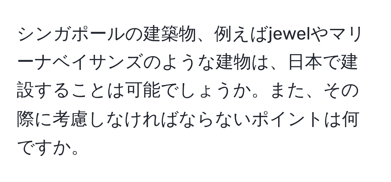 シンガポールの建築物、例えばjewelやマリーナベイサンズのような建物は、日本で建設することは可能でしょうか。また、その際に考慮しなければならないポイントは何ですか。