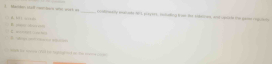 Madden staff members who work as _continually evaluate NFL players, including from the sidelines, and updats the game regularly
A. NI I scouts
B. player observer
C. asustant coaches
D. ratings pertornance adjusters
Mark for rovew (Vi be hignaghted on the nivew page)