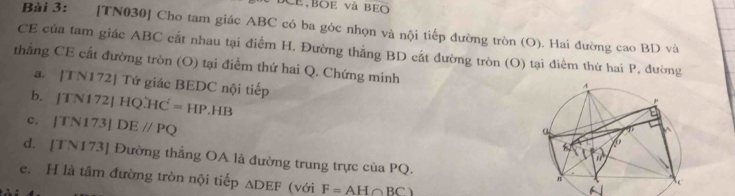 DCE,BOE và BEO 
Bài 3: [TN030] Cho tam giác ABC có ba góc nhọn và nội tiếp đường tròn (O). Hai đường cao BD và 
CE của tam giác ABC cắt nhau tại điểm H. Đường thẳng BD cắt đường tròn (O) tại điểm thứ hai P, đường 
thẳng CE cất đường tròn (O) tại điểm thứ hai Q. Chứng minh 
a. [TN172] Tứ giác BEDC nội tiếp 
b. [TN172]HQ∴ HC=HP.HB
c. |TN|73| DEparallel PQ
d. [TN173] Đường thẳng OA là đường trung trực của PQ. 
e. H là tâm đường tròn nội tiếp △ DEF (với F=AH∩ BC)