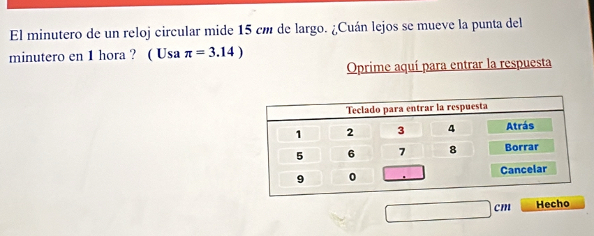 El minutero de un reloj circular mide 15 cm de largo. ¿Cuán lejos se mueve la punta del 
minutero en 1 hora ? ( Usa π =3.14)
Oprime aquí para entrar la respuesta
cm Hecho