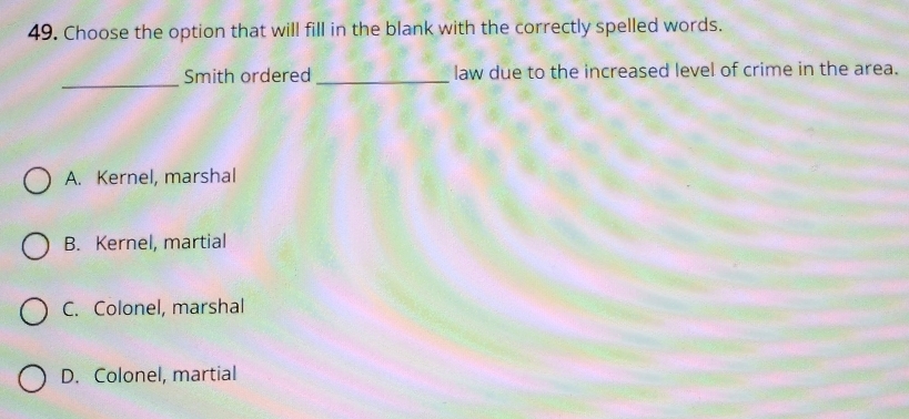 Choose the option that will fill in the blank with the correctly spelled words.
_
Smith ordered _law due to the increased level of crime in the area.
A. Kernel, marshal
B. Kernel, martial
C. Colonel, marshal
D. Colonel, martial