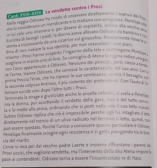 Canti XVIII-XXIV La vendetta contro i Proci
Nella reggia Odisseo ha modo di osservare direttamente i soprusi dei Proci,
che lo considerano un mendicante e lo trattano con arroganza. Penelope vede
in lui solo uno straniero e, per dovere di ospitalità, ordina alla vecchia seva
Euriclea di lavargli i piedi; la donna aveva allevato Odisseo da bambino e non
stenta a riconoscerlo da una cicatrice sul ginocchio. Prontamente l’eroe le or-
dina di non rivelare la sua identità, per non ostacolare i suoi piani.
Intanto i Proci hanno scoperto l’inganno della tela e costringono Penelopea
scegliere in marito uno di loro. Su consiglio di Atena la regina indice una gara
con l’arco appartenuto a Odisseo. Nessuno dei principi, però, riesce a tende-
re l’arma, tranne Odisseo, che conosce le caratteristiche del suo arco. Con la
prima freccia l’eroe, che ha ripreso le sue sembianze, centra il bersaglio, con
la seconda colpisce Antinoo, il più violento dei pretendenti. Con l’aiuto di Te
lemaco uccide uno dopo l’altro tutti i Proci.
Terminata la strage e giustiziate anche le ancelle infedeli, si svela a Penelope,
ma la donna, pur accettando il verdetto della gara, non è del tutto convin-
ta e lo mette alla prova, ordinando che si porti nella sala il suo letto nuziale
Subito Odisseo replica che ciò è impossibile perché egli ha intagliato il letto
direttamente nel tronco di un ulivo radicato nel terreno: il letto, quindi, nor
può essere spostato. Poiché l'unico a conoscere questo particolare è Odisseo,
Penelope finalmente scioglie ogni resistenza e si getta piangendo tra le brac-
cia del marito.
L’eroe si reca poi dal vecchio padre Laerte e insieme affrontano i parenti dei
Proci uccisi, che vogliono vendetta, ma l’intervento della dea Atena impone la
pace ai contendenti. Odisseo torna a essere l’incontrastato re di Itaca.