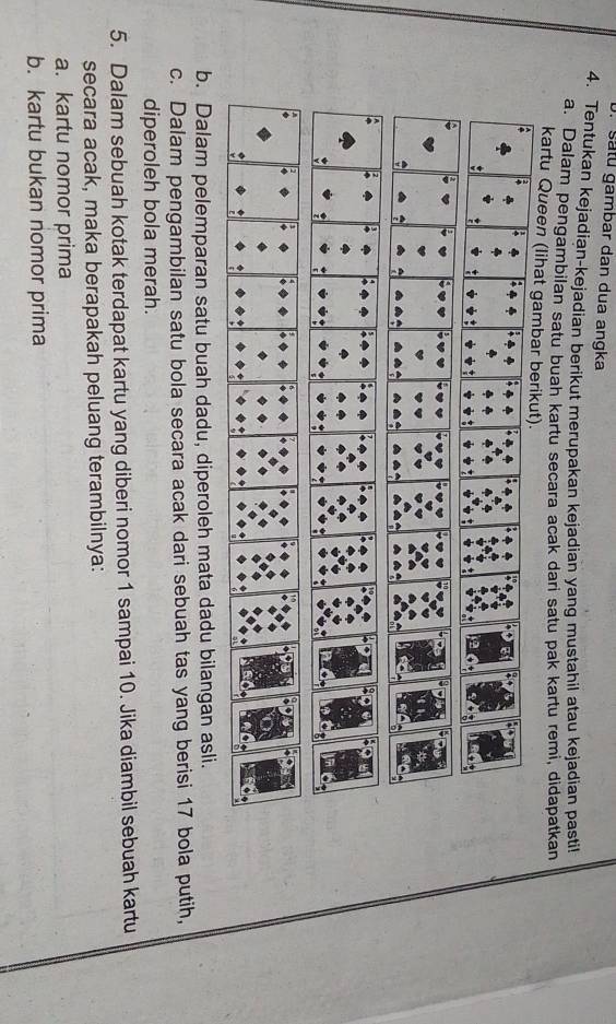 satu gambar dan dua angka 
4. Tentukan kejadian-kejadian berikut merupakan kejadian yang mustahil atau kejadian pastil 
a. Dalam pengambilan satu buah kartu secara acak dari satu pak kartu remi, didapatkan 
kartu Queen (lihat gambar berikut). 
b. Dalam pelemparan satu buah dadu, diperoleh mata dadu bilangan asli. 
c. Dalam pengambilan satu bola secara acak dari sebuah tas yang berisi 17 bola putih, 
diperoleh bola merah. 
5. Dalam sebuah kotak terdapat kartu yang diberi nomor 1 sampai 10. Jika diambil sebuah kartu 
secara acak, maka berapakah peluang terambilnya: 
a. kartu nomor prima 
b. kartu bukan nomor prima