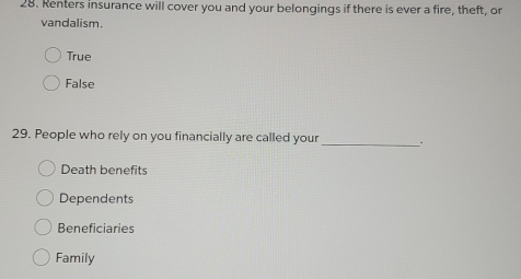 Renters insurance will cover you and your belongings if there is ever a fire, theft, or
vandalism.
True
False
29. People who rely on you financially are called your_
Death benefits
Dependents
Beneficiaries
Family