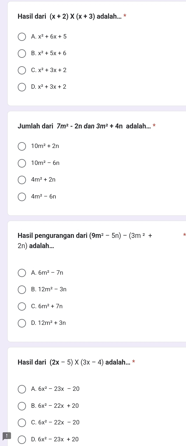 Hasil dari (x+2)* (x+3) adalah... *
A. x^2+6x+5
B. x^2+5x+6
C. x^2+3x+2
D. x^2+3x+2
Jumlah dari 7m^2-2n dan 3m^2+4n adalah... *
10m^2+2n
10m^2-6n
4m^2+2n
4m^2-6n
Hasil pengurangan dari (9m^2-5n)-(3m^2+
2n) adalah...
A. 6m^2-7n
B. 12m^2-3n
C. 6m^2+7n
D. 12m^2+3n
Hasil dari (2x-5)* (3x-4) adalah... *
A. 6x^2-23x-20
B. 6x^2-22x+20
C. 6x^2-22x-20
D. 6x^2-23x+20