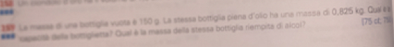 188 Un condote a oro 
- 
1 Le messe di una bottiglia vuota é 150 g. La stessa bottiglia piena d'olio ha una massa di 0,825 kg. Quaí es 
*** opacita della bottiglieta? Qual è la massa della stessa bottigla riempita di alcol? [75 ct; 7%