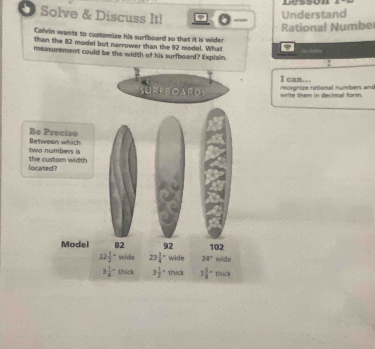 uesson
Solve & Discuss It!
Understand
Rational Numbel
Calvin wants to customize his surfboard so that it is wider
than the 82 model but narrower than the 92 model. What
du falne
measurement could be the width of his surfboard? Explain.
I can...
recognize rational numbers and
write them in decimal form.