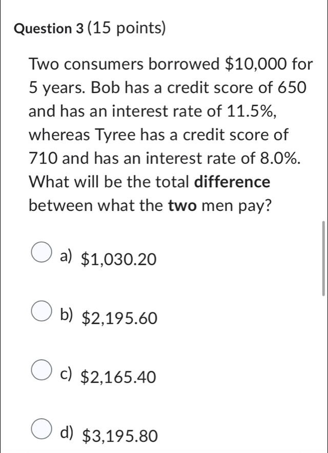 Two consumers borrowed $10,000 for
5 years. Bob has a credit score of 650
and has an interest rate of 11.5%,
whereas Tyree has a credit score of
710 and has an interest rate of 8.0%.
What will be the total difference
between what the two men pay?
a) $1,030.20
b) $2,195.60
c) $2,165.40
d) $3,195.80