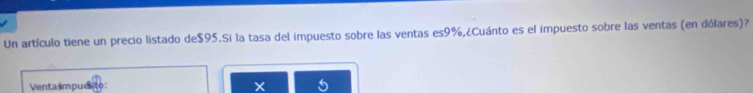 Un artículo tiene un precio listado de $95.Si la tasa del impuesto sobre las ventas es9%,¿Cuánto es el impuesto sobre las ventas (en dólares)? 
Venta mpue to: 5