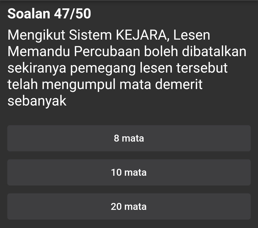 Soalan 47/50
Mengikut Sistem KEJARA, Lesen
Memandu Percubaan boleh dibatalkan
sekiranya pemegang lesen tersebut
telah mengumpul mata demerit
sebanyak
8 mata
10 mata
20 mata