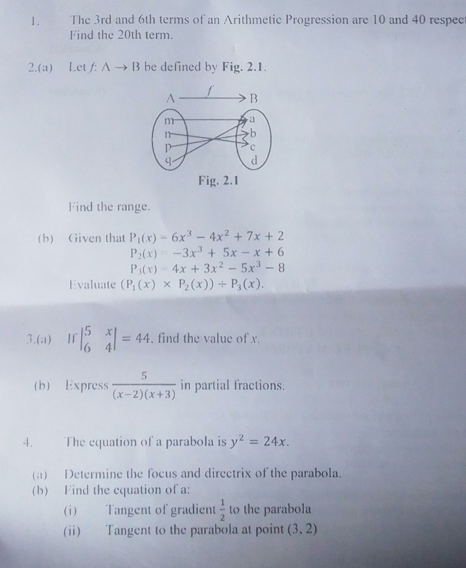 The 3rd and 6th terms of an Arithmetic Progression are 10 and 40 respec 
Find the 20th term. 
2.(a) Let f: Ato B be defined by Fig. 2.1. 
Fig. 2.1 
Find the range. 
(b) Given that P_1(x)=6x^3-4x^2+7x+2
P_2(x)=-3x^3+5x-x+6
P_3(x)=4x+3x^2-5x^3-8
Evaluate (P_1(x)* P_2(x))/ P_3(x). 
3.(a) If beginvmatrix 5&x 6&4endvmatrix =44. find the value of x. 
(b) Express  5/(x-2)(x+3)  in partial fractions. 
4. The equation of a parabola is y^2=24x. 
(a) Determine the focus and directrix of the parabola. 
(b) Find the equation of a: 
(i) Tangent of gradient  1/2  to the parabola 
(ii) Tangent to the parabola at point (3,2)