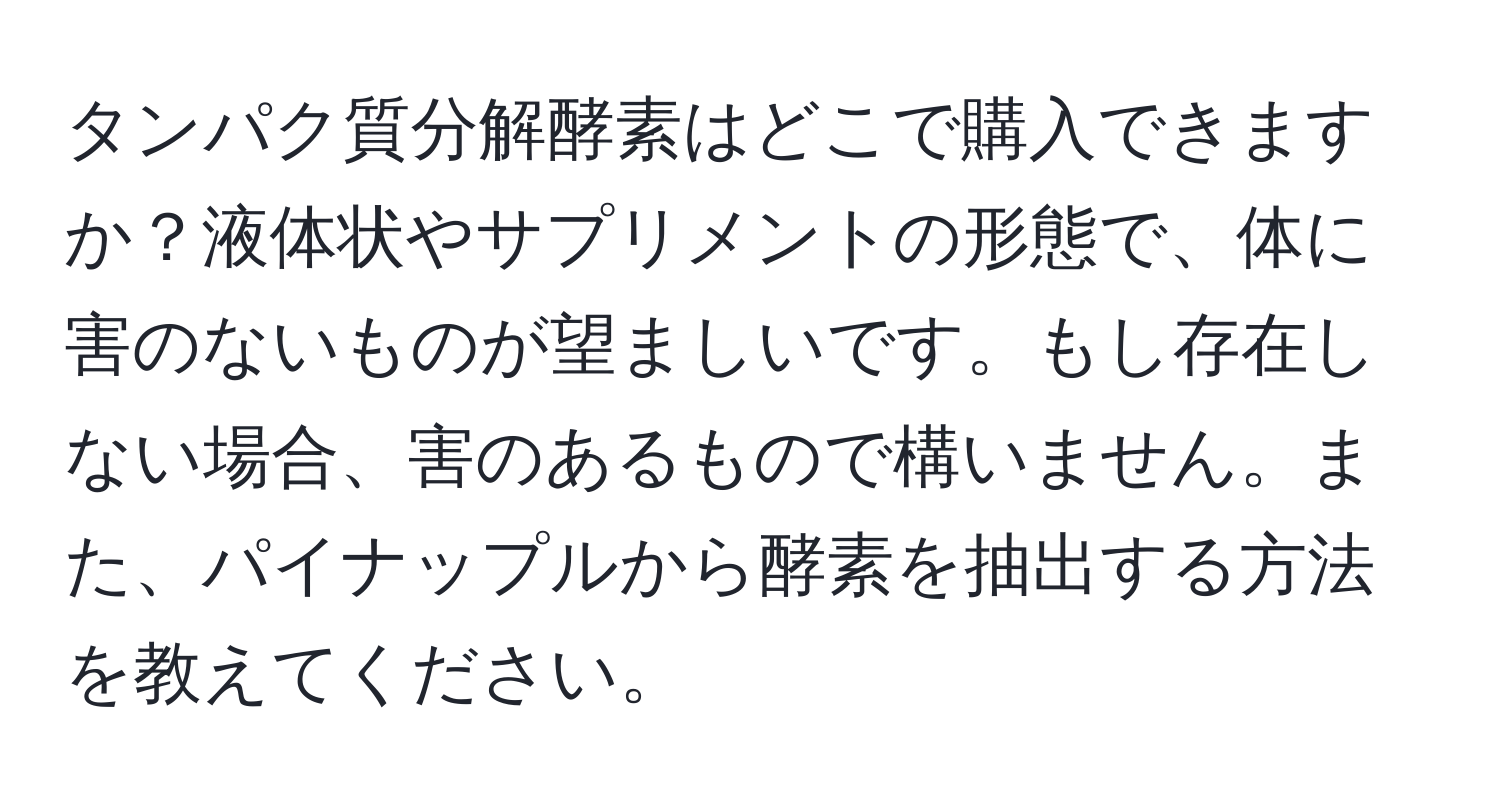 タンパク質分解酵素はどこで購入できますか？液体状やサプリメントの形態で、体に害のないものが望ましいです。もし存在しない場合、害のあるもので構いません。また、パイナップルから酵素を抽出する方法を教えてください。