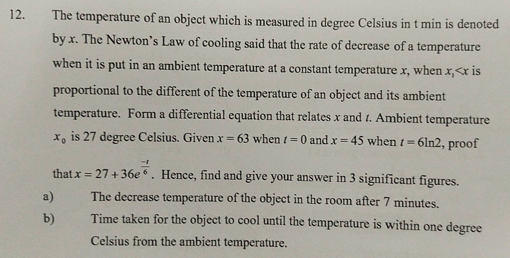 The temperature of an object which is measured in degree Celsius in t min is denoted 
by x. The Newton’s Law of cooling said that the rate of decrease of a temperature 
when it is put in an ambient temperature at a constant temperature x, when x, is 
proportional to the different of the temperature of an object and its ambient 
temperature. Form a differential equation that relates x and 1. Ambient temperature
x_0 is 27 degree Celsius. Given x=63 when t=0 and x=45 when t=6ln 2 , proof 
that x=27+36e^(frac -t)6. Hence, find and give your answer in 3 significant figures. 
a The decrease temperature of the object in the room after 7 minutes. 
b) Time taken for the object to cool until the temperature is within one degree
Celsius from the ambient temperature.