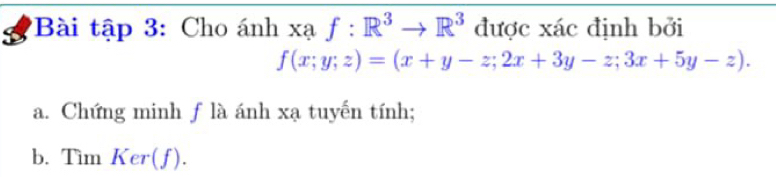 Bài tập 3: Cho ánh xạ f:R^3to R^3 được xác định bởi
f(x;y;z)=(x+y-z;2x+3y-z;3x+5y-z). 
a. Chứng minh f là ánh xạ tuyến tính; 
b. Tìm Ker(f).