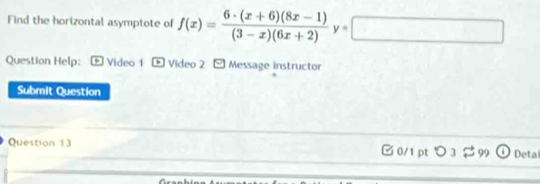 Find the horizontal asymptote of f(x)= (6· (x+6)(8x-1))/(3-x)(6x+2) y=□
Question Help: Video 1 -Video 2 Message instructor 
Submit Question 
Question 13 0/1 pt つ 3$ 99 Deta