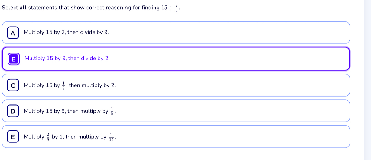 Select all statements that show correct reasoning for finding 15/  2/9 .
A Multiply 15 by 2, then divide by 9.
B Multiply 15 by 9, then divide by 2.
C Multiply 15 by  1/9  , then multiply by 2.
D Multiply 15 by 9, then multiply by  1/2 .
E Multiply  2/9  by 1, then multiply by  1/15 .