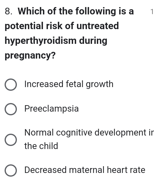 Which of the following is a 1
potential risk of untreated
hyperthyroidism during
pregnancy?
Increased fetal growth
Preeclampsia
Normal cognitive development in
the child
Decreased maternal heart rate