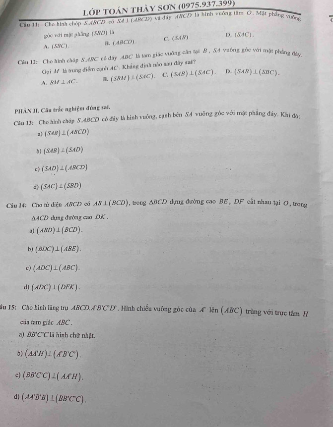 lớP TOán thày SơN (0975.937.399)
Câu 11:  Cho hình chóp S.ABCD có SA ⊥(ABCD) và đây ABCD là hình vuông tâm O. Mật phẳng vuỡng
góc với mặt phẳng (SBD) là
A. (SBC). B. (ABCD) . C. (SAB)
D.(SAC).
Câu 12: Cho hình chóp S.ABC có đáy ABC là tam giác vuông cân tại B , SA vuông gốc với mặt phẳng đây.
Gọi M là trung điểm cạnh AC . Khẳng định nảo sau đây sai?
A. BM⊥ AC. (SBM)⊥ (SAC). C. (SAB)⊥ (SAC). D. (SAB)⊥ (SBC).
PHẢN II. Câu trắc nghiệm đúng sai.
Câu 13: Cho hình chóp S.ABCD có đáy là hình vuông, cạnh bên SA vuông góc với mặt phẳng đây. Khi đó:
a) (SAB)⊥ (ABCD)
b) (SAB)⊥ (SAD)
c) (SAD)⊥ (ABCD)
d) (SAC)⊥ (SBD)
Câu 14: Cho tứ diện ABCD có AB⊥ (BCD) , trong △ BCD dựng đường cao BE , DF cắt nhau tại O, trong
△ ACD dựng đường cao DK .
a) (ABD)⊥ (BCD).
b) (BDC)⊥ (ABE).
c) (ADC)⊥ (ABC).
d) (ADC)⊥ (DFK).
âu 15: Cho hình lăng trụ 4BCL 1 A'B'C'D'. Hình chiếu vuông góc của A' lên (ABC) trùng với trực tâm H
của tam giác ABC .
a) BB'C'C là hình chữ nhật.
b) (AA'H)⊥ (A'B'C').
c) (BB'C'C)⊥ (AA'H).
d) (AA'B'B)⊥ (BB'C'C).