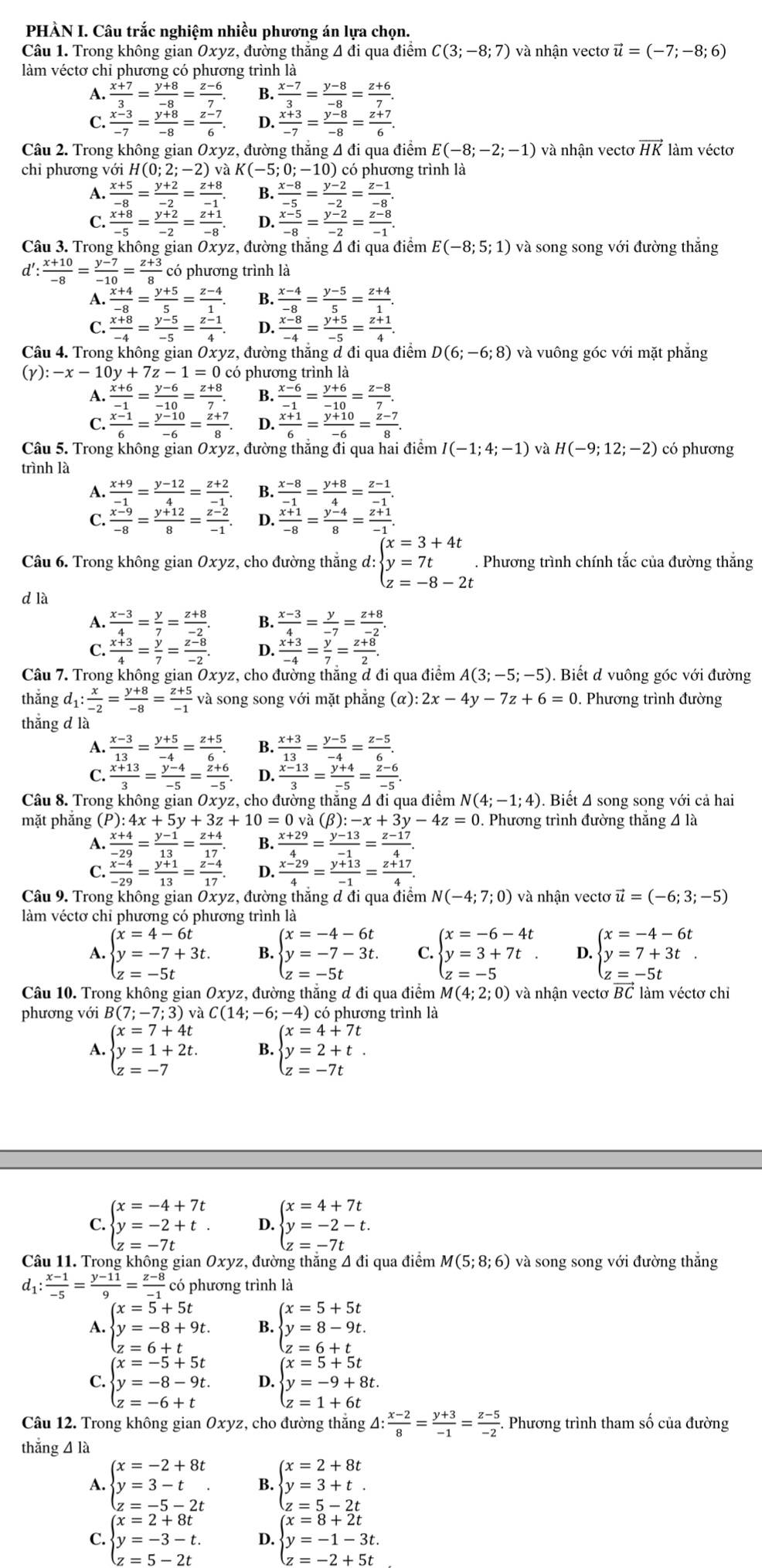 PHÀN I. Câu trắc nghiệm nhiều phương án lựa chọn.
Câu 1. Trong không gian Oxyz, đường thắng 4 đi qua điểm C(3;-8;7) và nhận vectơ vector u=(-7;-8;6)
làm véctơ chỉ phương có phương trình là
A.  (x+7)/3 = (y+8)/-8 = (z-6)/7 . B.  (x-7)/3 = (y-8)/-8 = (z+6)/7 .
C.  (x-3)/-7 = (y+8)/-8 = (z-7)/6 . D.  (x+3)/-7 = (y-8)/-8 = (z+7)/6 .
Câu 2. Trong không gian Oxyz, đường thẳng 4 đi qua điểm E(-8;-2;-1) và nhận vectơ vector HK làm véctơ
chỉ phương với H(0 (0;2;-2)vaK(-5;0;-10) ) có phương trình là
A.  (x+5)/-8 = (y+2)/-2 = (z+8)/-1 . B.  (x-8)/-5 = (y-2)/-2 = (z-1)/-8 .
C.  (x+8)/-5 = (y+2)/-2 = (z+1)/-8 . D.  (x-5)/-8 = (y-2)/-2 = (z-8)/-1 .
Câu 3. Trong không gian Oxyz, đường thắng Á đi qua điểm E(-8;5;1) và song song với đường thắng
d':  (x+10)/-8 = (y-7)/-10 = (z+3)/8  có phương trình là
A.  (x+4)/-8 = (y+5)/5 = (z-4)/1 . B.  (x-4)/-8 = (y-5)/5 = (z+4)/1 .
C.  (x+8)/-4 = (y-5)/-5 = (z-1)/4 . D.  (x-8)/-4 = (y+5)/-5 = (z+1)/4 .
Câu 4. Trong không gian Oxyz, đường thắng đ đi qua điểm D(6;-6;8) và vuông góc với mặt phẳng
(γ): :-x-10y+7z-1=0 có phương trình là
A.  (x+6)/-1 = (y-6)/-10 = (z+8)/7 . B.  (x-6)/-1 = (y+6)/-10 = (z-8)/7 .
C.  (x-1)/6 = (y-10)/-6 = (z+7)/8 . D.  (x+1)/6 = (y+10)/-6 = (z-7)/8 .
Câu 5. Trong không gian Oxyz, đường thắng đi qua hai điểm I(-1;4;-1) H(-9;12;-2) có phương
trình là
A.  (x+9)/-1 = (y-12)/4 = (z+2)/-1 . B.  (x-8)/-1 = (y+8)/4 = (z-1)/-1 .
C.  (x-9)/-8 = (y+12)/8 = (z-2)/-1 . D.  (x+1)/-8 = (y-4)/8 = (z+1)/-1 .
Câu 6. Trong không gian Oxyz, cho đường thẳng d: beginarrayl x=3+4t y=7t z=-8-2tendarray.. Phương trình chính tắc của đường thắng
d là
A.  (x-3)/4 = y/7 = (z+8)/-2 . B.  (x-3)/4 = y/-7 = (z+8)/-2 .
C.  (x+3)/4 = y/7 = (z-8)/-2 . D.  (x+3)/-4 = y/7 = (z+8)/2 .
Câu 7. Trong không gian Oxyz, cho đường thăng đ đi qua điểm A(3;-5;-5). Biết d vuông góc với đường
thắng d_1: x/-2 = (y+8)/-8 = (z+5)/-1  và song song với mặt phăng (α): 2x-4y-7z+6=0. Phương trình đường
thắng d là
A.  (x-3)/13 = (y+5)/-4 = (z+5)/6 . B.  (x+3)/13 = (y-5)/-4 = (z-5)/6 .
C.  (x+13)/3 = (y-4)/-5 = (z+6)/-5 . D.  (x-13)/3 = (y+4)/-5 = (z-6)/-5 .
Câu 8. Trong không gian Oxyz, cho đường thắng 4 đi qua điểm N(4;-1;4). Biết Δ song song với cả hai
mặt phắng (P): 4x+5y+3z+10=0 và (B) -x+3y-4z=0. Phương trình đường thắng 4 là
A.  (x+4)/-29 = (y-1)/13 = (z+4)/17 . B.  (x+29)/4 = (y-13)/-1 = (z-17)/4 .
C.  (x-4)/-29 = (y+1)/13 = (z-4)/17 . D.  (x-29)/4 = (y+13)/-1 = (z+17)/4 .
Câu 9. Trong không gian Oxyz, đường thắng đ đi qua điểm N(-4;7;0) và nhận vectơ vector u=(-6;3;-5)
làm véctơ chỉ phương có phương trình là
A. beginarrayl x=4-6t y=-7+3t. z=-5tendarray. B. beginarrayl x=-4-6t y=-7-3t. z=-5tendarray. C. beginarrayl x=-6-4t y=3+7t z=-5endarray. D. beginarrayl x=-4-6t y=7+3t z=-5tendarray.
Câu 10. Trong không gian Oxyz, đường thẳng đ đi qua điểm M(4;2;0) và nhận vectơ BC làm véctơ chỉ
phương với B(7;-7;3) và C(14;-6;-4) ) có phương trình là
A beginarrayl x=7+4t y=1+2t. z=-7endarray. B. beginarrayl x=4+7t y=2+t. z=-7tendarray.
C. beginarrayl x=-4+7t y=-2+t. z=-7tendarray. D. beginarrayl x=4+7t y=-2-t. z=-7tendarray.
Câu 11. Trong không gian Oxyz, đường thắng 4 đi qua điểm M(5;8;6) và song song với đường thắng
d_1: (x-1)/-5 = (y-11)/9 = (z-8)/-1  có phương trình là
A. beginarrayl x=5+5t y=-8+9t. z=6+tendarray. B. beginarrayl x=5+5t y=8-9t. z=6+tendarray.
C. beginarrayl x=-5+5t y=-8-9t. z=-6+tendarray. D. beginarrayl x=5+5t y=-9+8t. z=1+6tendarray.
Câu 12. Trong không gian Oxyz, cho đường thắng △ : (x-2)/8 = (y+3)/-1 = (z-5)/-2 ..  Phương trình tham số của đường
thǎng 4 là
A. beginarrayl x=-2+8t y=3-t z=-5-2tendarray. . B. beginarrayl x=2+8t y=3+t. z=5-2tendarray.
C. beginarrayl x=2+8t y=-3-t. z=5-2tendarray. 4 beginarrayl x=8+2t y=-1-3t.endarray.
