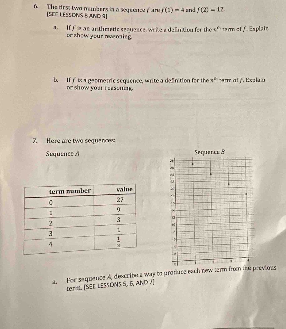 The first two numbers in a sequence fare f(1)=4 and f(2)=12.
[SEE LESSONS 8 AND 9]
a. If fis an arithmetic sequence, write a definition for the n^(th) term of f. Explain
or show your reasoning.
b. If f is a geometric sequence, write a definition for the n^(th) term of f. Explain
or show your reasoning.
7. Here are two sequences:
Sequence A Sequence B
28
26
24
22
20
18
18
-14
-12
10
-B
6
-4
-2
。
2 3 4
a. For sequence A, describe a way to produce each new term from the previous
term. [SEE LESSONS 5, 6, AND 7]