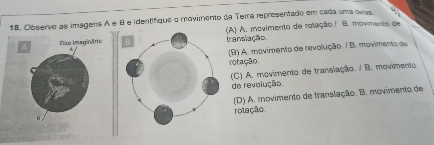 Observe as imagens A e B e identifique o movimento da Terra representado em cada uma delas. a
(A) A. movimento de rotação./ B. movimento de

translação.
(B) A. movimento de revolução. / B. movimento de
rotação.
(C) A. movimento de translação. / B. movimento
de revolução.
(D) A. movimento de translação. B. movimento de
rotação.