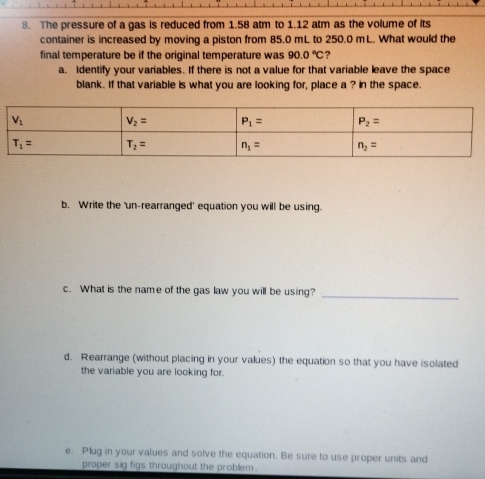 The pressure of a gas is reduced from 1.58 atm to 1.12 atm as the volume of its
container is increased by moving a piston from 85.0 mL to 250.0 mL. What would the
final temperature be if the original temperature was 90.0°C ?
a. Identify your variables. If there is not a value for that variable leave the space
blank. If that variable is what you are looking for, place a ? in the space.
b. Write the 'un-rearranged' equation you will be using.
c. What is the name of the gas law you will be using?_
d. Rearrange (without placing in your values) the equation so that you have isolated
the variable you are looking for.
e. Plug in your values and solve the equation. Be sure to use proper units and
proper sig figs throughout the problem .