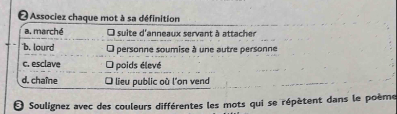 Associez chaque mot à sa définition
a. marché suite d'anneaux servant à attacher
`b. lourd personne soumise à une autre personne
c. esclave I poids élevé
d. chaîne lieu public où l’on vend
O Soulignez avec des couleurs différentes les mots qui se répètent dans le poème