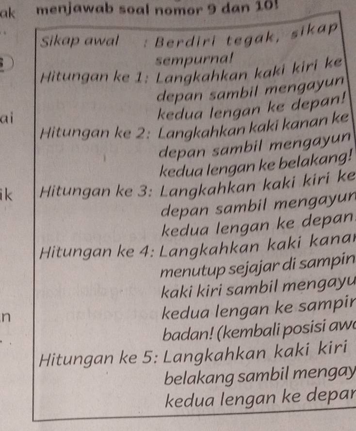 ak menjawab soal nomor 9 dan 10! 
Sikap awal : Berdiri tegak, sikap 
sempurna! 
Hitungan ke 1 : Langkahkan kaki kiri ke 
depan sambil mengayun 
ai 
kedua lengan ke depan! 
Hitungan ke 2 : Langkahkan kaki kanan ke 
depan sambil mengayun 
kedua lengan ke belakang! 
i k Hitungan ke 3 : Langkahkan kaki kiri ke 
depan sambil mengayun 
kedua lengan ke depan 
Hitungan ke 4 : Langkahkan kaki kanai 
menutup sejajar di sampin 
kaki kiri sambil mengayu 
n 
kedua lengan ke sampir 
badan! (kembali posisi aw 
Hitungan ke 5 : Langkahkan kaki kiri 
belakang sambil mengay 
kedua lengan ke depar