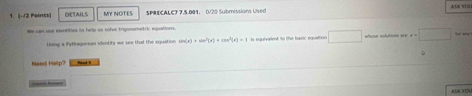 DETAILS MY NOTES SPRECALC7 7.5.001. 0/20 Submissions Used ASK YOU 
We can use identities to help us solve trigonometric equations. 
Using a Pythagorean identity we see that the equation sin (x)+sin^2(x)+cos^2(x)=1 is equivalent to the basic equation □^ whose solutions are x=□ for any 
Need Help? Nead it 
aent Anosot 
ASKYOL