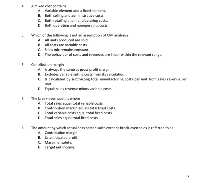 A mixed cost contains
A. Variable element and a fixed element.
B. Both selling and administrative costs.
C. Both retailing and manufacturing costs.
D. Both operating and nonoperating costs.
5. Which of the following is not an assumption of CVP analysis?
A. All units produced are sold.
B. All costs are variable costs.
C. Sales mix remains constant.
D. The behaviour of costs and revenues are linear within the relevant range.
6. Contribution margin
A. Is always the same as gross profit margin.
B. Excludes variable selling costs from its calculation.
C. Is calculated by subtracting total manufacturing costs per unit from sales revenue per
unit.
D. Equals sales revenue minus variable costs.
7. The break-even point is where
A. Total sales equal total variable costs.
B. Contribution margin equals total fixed costs.
C. Total variable costs equal total fixed costs.
D. Total sales equal total fixed costs.
8. The amount by which actual or expected sales exceeds break-even sales is referred to as
A. Contribution margin.
B. Unanticipated profit.
C. Margin of safety.
D. Target net income.
17