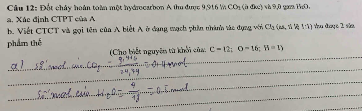 Đốt cháy hoàn toàn một hydrocarbon A thu được 9,916 lít CO_2 (ở đkc) và 9,0 gam H_2O. 
a. Xác định CTPT của A 
b. Viết CTCT và gọi tên của A biết A ở dạng mạch phân nhánh tác dụng với Cl_2(as,tile 1:1) thu được 2 sản 
phẩm thế 
_ 
(Cho biết nguyên tử khối của: C=12; O=16; H=1)
_ 
_ 
_ 
_ 
_ 
_