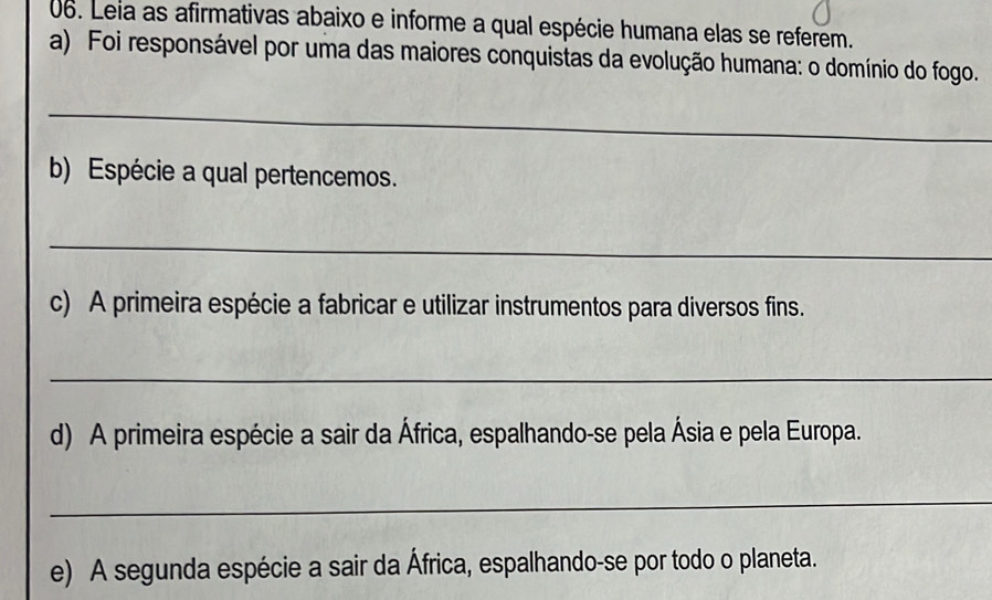 Leia as afirmativas abaixo e informe a qual espécie humana elas se referem. 
a) Foi responsável por uma das maiores conquistas da evolução humana: o domínio do fogo. 
_ 
b) Espécie a qual pertencemos. 
_ 
c) A primeira espécie a fabricar e utilizar instrumentos para diversos fins. 
_ 
d) A primeira espécie a sair da África, espalhando-se pela Ásia e pela Europa. 
_ 
e) A segunda espécie a sair da África, espalhando-se por todo o planeta.