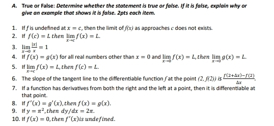 True or False: Determine whether the statement is true or false. If it is false, explain why or 
give an example that shows it is false. 2pts each item. 
1. If f is undefined at x=c , then the limit of f(x) as approaches c does not exists. 
2. If f(c)=L then limlimits _xto cf(x)=L. 
3. limlimits _xto 0 |x|/x =1
4. If f(x)=g(x) for all real numbers other than x=0 and limlimits _xto 0f(x)=L , then limlimits _xto 0g(x)=L. 
5. If limlimits _xto cf(x)=L , then f(c)=L. 
6. The slope of the tangent line to the differentiable function / at the point (2,f(2))  (f(2+△ x)-f(2))/△ x . 
7. If a function has derivatives from both the right and the left at a point, then it is differentiable at 
that point. 
8. If f'(x)=g'(x) , then f(x)=g(x). 
9. If y=π^2 ,then dy/dx=2π. 
10. If f(x)=0 , then f'(x) is undefined.