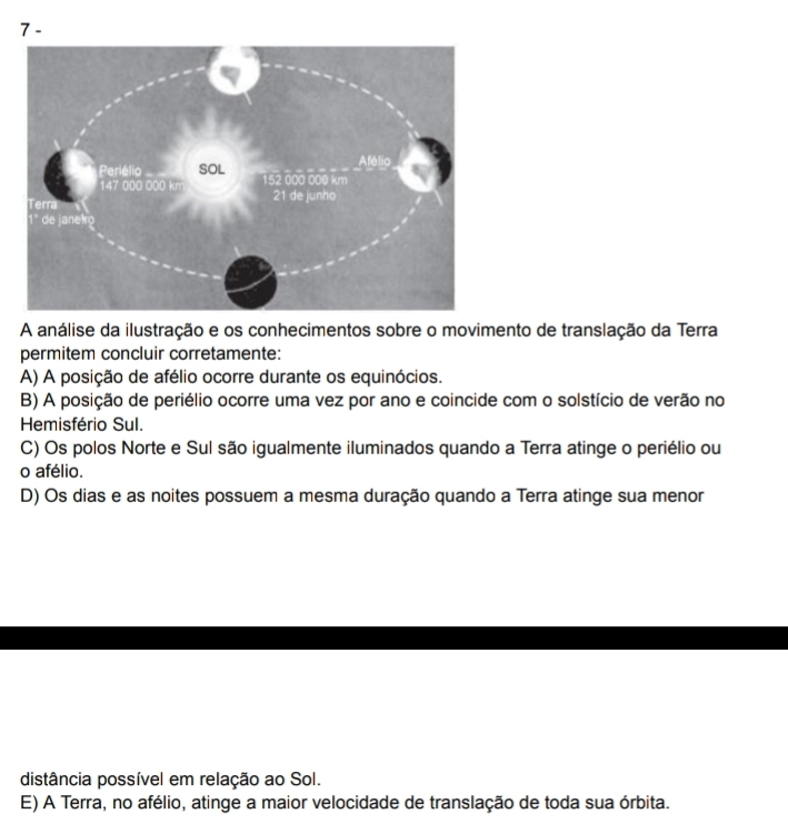 7-
A análise da ilustração e os conhecimentos sobre o movimento de translação da Terra
permitem concluir corretamente:
A) A posição de afélio ocorre durante os equinócios.
B) A posição de periélio ocorre uma vez por ano e coincide com o solstício de verão no
Hemisfério Sul.
C) Os polos Norte e Sul são igualmente iluminados quando a Terra atinge o periélio ou
o afélio.
D) Os dias e as noites possuem a mesma duração quando a Terra atinge sua menor
distância possível em relação ao Sol.
E) A Terra, no afélio, atinge a maior velocidade de translação de toda sua órbita.