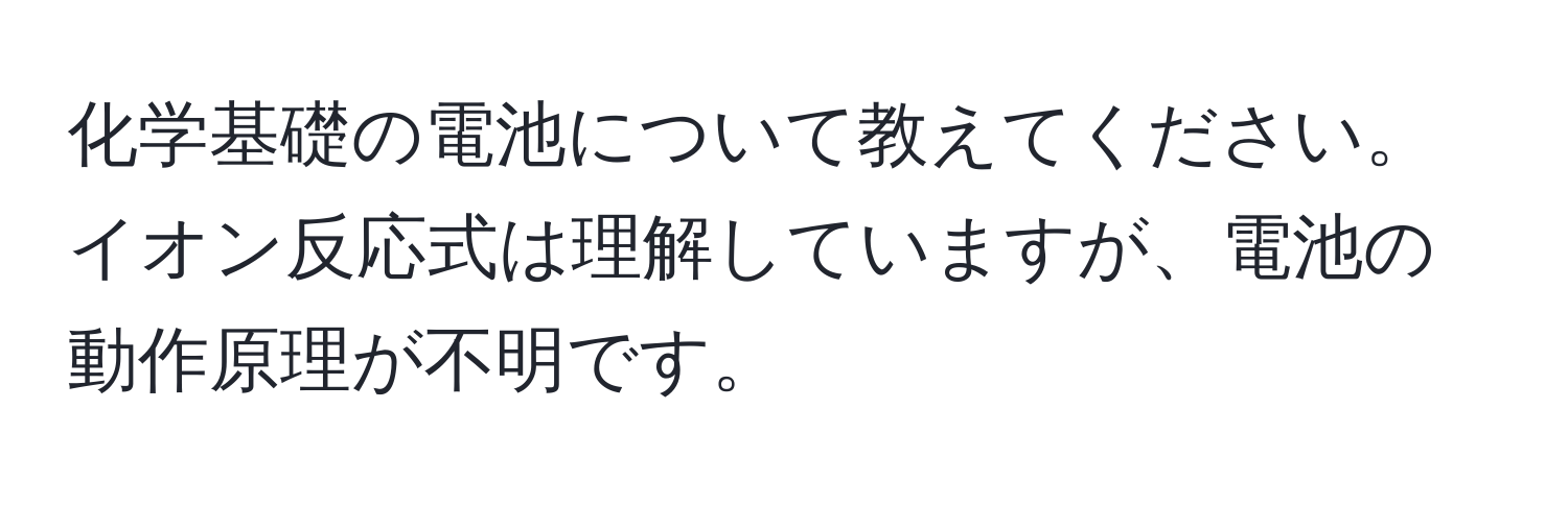 化学基礎の電池について教えてください。イオン反応式は理解していますが、電池の動作原理が不明です。