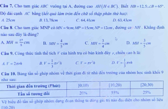 Cho tam giác ABC vuông tại A, đường cao AH(H∈ BC) Biết HB=12,S;∠ B=65°.
Độ dài cạnh AC bằng (kết quả làm tròn đến chữ s + thập phân thứ hai):
A. 25cm B. 13,78cm . C. 64,41cm D. 63,43cm
Câu 8. Cho tam giác MNP có MN=9cm;MP=15cm;NP=12cm , đường cə NH . Khẳng định
nào sau đây là đúng?
A. MH= 27/5 cm B. MH= 4/5 cm C. MH= 3/4 cm D. MH= 3/5 cm
Câu 9. Công thức tính thể tích / của hình trụ có bán kính đáy 7 chiều cao h là:.A. V=2π rh B. V= 1/3 π r^2h C. V=π r^2h D. V= 1/3 π rh
Câu 10. Bảng tần số ghép nhóm về thời gian đi từ nhà đến trường của nhóm học sinh khối 9
Vẽ biểu đổ tần số ghép nhóm dạng đoạn thăng ta dùng giá trị náo đại diện cho nhóm số liệu
「1 0-20