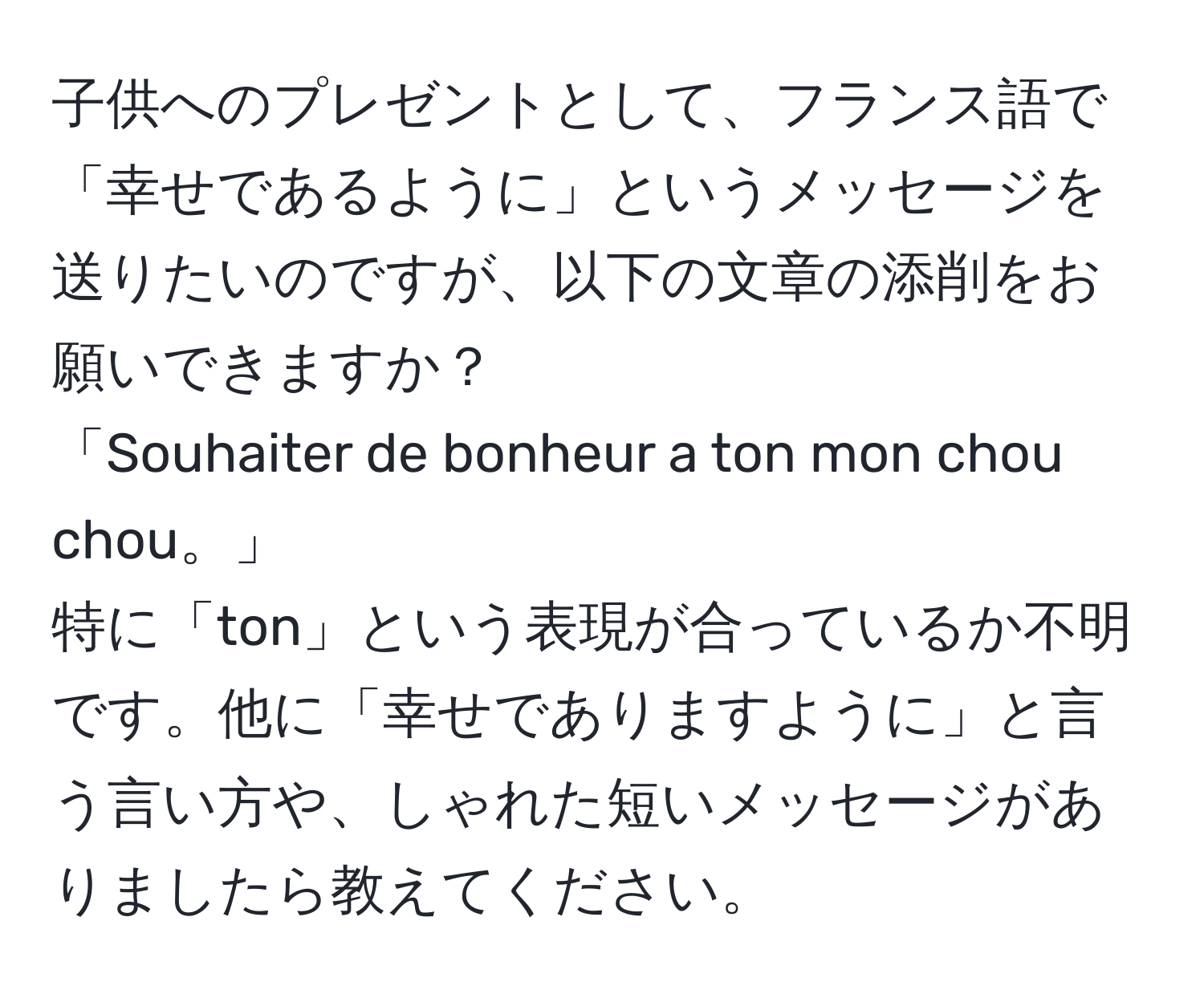 子供へのプレゼントとして、フランス語で「幸せであるように」というメッセージを送りたいのですが、以下の文章の添削をお願いできますか？  
「Souhaiter de bonheur a ton mon chou chou。」  
特に「ton」という表現が合っているか不明です。他に「幸せでありますように」と言う言い方や、しゃれた短いメッセージがありましたら教えてください。