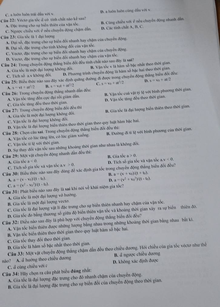 C. a luôn luôn trái đầu với v. D. a luôn luôn cũng đầu với v.
Câu 22: Véctơ gia tốc ổ có tính chất nào kể sau?
A. Đặc trung cho sự biến thiên của vận tốc. B. Cũng chiều với # nếu chuyển động nhanh dẫn.
C. Ngược chiều với # nếu chuyển động chặm đẫn. D. Các tính chất A, B, C.
Câu 23: Gia tốc là 1 đại lượng
A. Đại số, đặc trung cho sự biển đổi nhanh hay chậm của chuyển động.
B. Đại số, đặc trung cho tính không đổi của vận tốc.
C. Vectơ, đặc trung cho sự biển đổi nhanh hay chậm của chuyển động.
D. Vecto, đặc trung cho sự biển đổi nhanh hay chậm của vận tốc.
Câu 24: Trong chuyển động thắng biến đổi đều tính chất nào sau đây là sai?
A. Gia tốc là một đại lượng không đổi. B. Vận tốc v là hàm số bậc nhất theo thời gian.
C. Tích số a.v không đổi. D. Phương trình chuyển động là hàm số bậc hai theo thời gian.
Câu 25: Biểu thức nào sau đây xác định quãng đường đi được trong chuyển động thắng biển đổi đều:
A. s=vt+at^2/2 B. s=v_0t+at^2/2 C. s=v_0+at^2/2 D. s=v_0+at/2
Câu 26: Trong chuyển động thắng nhanh dẫn đều:
A. Vận tốc tăng đến cực đại rồi giảm dẫn. B. Vận tốc cuả vật tỷ lệ với bình phương thời gian.
C. Gia tốc tăng đều theo thời gian. D. Vận tốc tăng đều theo thời gian.
Câu 27: Trong chuyển động biển đổi đều thì
A. Gia tốc là một đại lượng không đổi. B. Gia tốc là đại lượng biến thiên theo thời gian.
C. Vận tốc là đại lượng không đổi.
D. Vận tốc là đại lượng biển thiên theo thời gian theo quy luật hàm bậc hai.
Câu 28: Chọn câu sai. Trong chuyển động thắng biển đổi đều thì:
A. Vận tốc có lúc tăng lên, có lúc giâm xuống. B. Đường đi tỉ lệ với bình phương của thời gian.
C. Vận tốc tí lệ với thời gian.
D. Sự thay đổi vận tốc sau những khoảng thời gian như nhau là không đổi.
Câu 29: Một vật chuyển động nhanh dẫn đều thì:
A. Gia tốc a<0. B. Gia tốc a>0.
C. Tích số gia tốc và vận tốc a.v>0. D. Tích số gia tốc và vận tốc a.v<0.
Câu 30: Biểu thức nào sau đây dùng để xác định gia tốc trong chuyển động thẳng biển đổi đều?
B. a=(v+v_0)/(t+t_0).
A. a=(v-v_0)/(1-t_0). a=(v^2+v_0^(2)/(t-t_0)).
D.
C. a=(v^2-v_0^(2)/(t-t_0)).
Câu 31: Phát biểu nào sau đây là sai khi nói về khái niệm gia tốc?
A. Gia tốc là một đại lượng vô hướng.
B. Gia tốc là một đại lượng vecto.
C. Gia tốc là đại lượng vật lí đặc trưng cho sự biến thiên nhanh hay chậm của vận tốc.
D. Gia tốc đo bằng thương số giữa độ biến thiên vận tốc và khoảng thời gian xảy ra sự biến thiên đó.
Câu 32: Điều nào sau đây là phù hợp với chuyển động thắng biến đổi đều?
A. Vận tốc biển thiên được những lượng bằng nhau trong những khoáng thời gian bằng nhau bắt ki.
B. Vận tốc biến thiên theo thời gian theo quy luật hàm số bậc hai.
C. Gia tốc thay đổi theo thời gian.
D. Gia tốc là hàm số bậc nhất theo thời gian.
Câu 33: Một vật chuyển động thẳng chậm dẫn đều theo chiều dương. Hói chiều của gia tốc véctơ như thế
nào? A. ã hướng theo chiều dương B. đ ngược chiều dương
C. đ cùng chiều với ề D. không xác định được
Câu 34: Hãy chọn ra câu phát biểu đúng nhất:
A. Gia tốc là đại lượng đặc trưng cho đô nhanh chậm của chuyển động.
B. Gia tốc là đại lượng đặc trưng cho sự biển đổi của chuyển động theo thời gian.