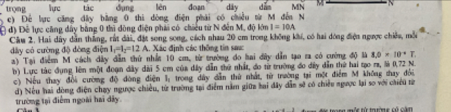 trọng luc tác dụng lèn doạn dãy dǎn MN M
c) Để lực căng đây bằng 0 thi dòng điện phải có chiều từ M đến N 
( đ) Đề lực căng dây bằng 0 thì đồng điện phải có chiếu từ N đến M, độ lớn I=10A
Cầu 2. Hai dây dẫn thắng, rất đài, đặt song song, cách nhau 20 cm trong không khi, có hai dòng điện ngược chiếu, mỗi 
đây có cường độ dòng điện I_1=I_2=12A 1. Xác định các thông tin saực 
a) Tại điểm M cách dây dẫn thứ nhất 10 cm, từ trường do hai đây dẫn tạo ra có cường độ là 8, 0* 10^(-4)T. 
b) Lực tác đụng lên một đoạn dây dài 5 cm của dây dẫn thứ nhất, đo từ trường đo dây dẫn thứ hai tạo ra, là 0,72 N. 
c) Nếu thay đổi cường độ đòng điện l; trong dây dẫn thứ nhất, từ trường tại một điểm M không thay đổi. 
d) Nếu hai dòng điện chạy ngược chiều, từ trường tại điểm nằm giữa hai đây dẫn sẽ có chiều ngược lại so với chiếu từ 
trường tại điểm ngoài hai dãy 
tng mộc từ trường có căn