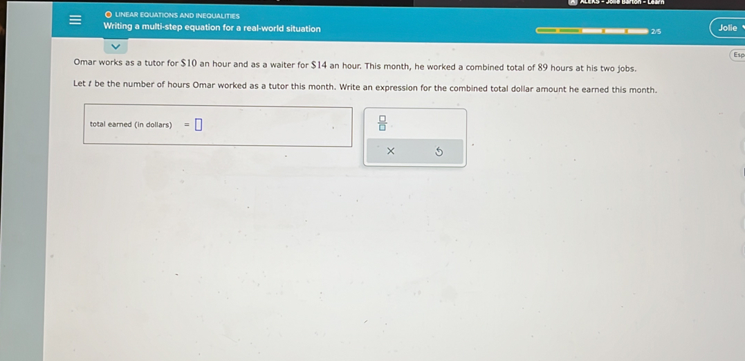 linear equations and inequalities 
Writing a multi-step equation for a real-world situation Jolie 
2/5 
Esp 
Omar works as a tutor for $10 an hour and as a waiter for $14 an hour. This month, he worked a combined total of 89 hours at his two jobs. 
Let t be the number of hours Omar worked as a tutor this month. Write an expression for the combined total dollar amount he earned this month. 
total earned (in dollars) =□  □ /□   
× 5