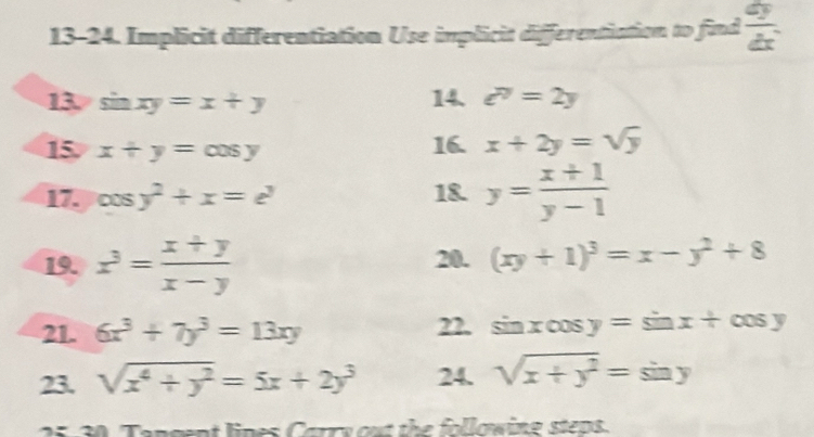 13-24. Implicit differentiation Use implicit differentiation to find  dy/dx . 
13. si nxy=x+y
14. e^(7y)=2y
15 x+y=cos y 16. x+2y=sqrt(y)
17. cos y^2+x=e^y 18. y= (x+1)/y-1 
19. x^3= (x+y)/x-y  20. (xy+1)^3=x-y^2+8
21. 6x^3+7y^3=13xy 22. sin x cos y=sin x+cos y
23. sqrt(x^4+y^2)=5x+2y^3 24. sqrt(x+y^2)=sin y
2 5-30 Tangent lines Carry out the followine steps.