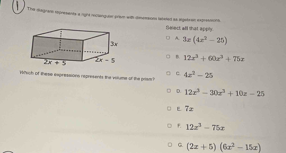 The diagram represents a right rectangular prism with dimensions labeled as algebraic expressions.
Select all that apply.
A. 3x(4x^2-25)
B. 12x^3+60x^3+75x
C. 4x^2-25
Which of these expressions represents the volume of the prism?
D. 12x^3-30x^3+10x-25
E 7x
F. 12x^3-75x
G. (2x+5)(6x^2-15x)